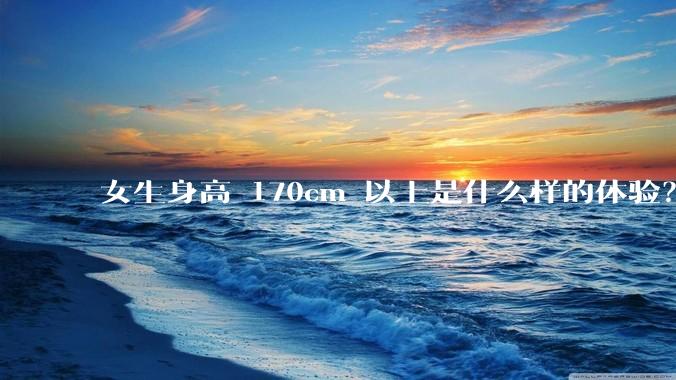 女生身高 170cm 以上是什么样的体验？